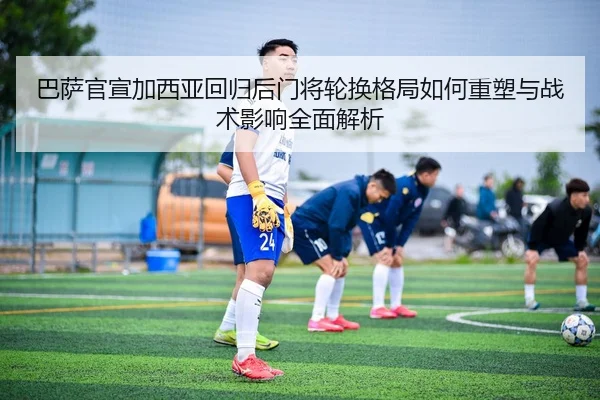 巴萨官宣加西亚回归后门将轮换格局如何重塑与战术影响全面解析