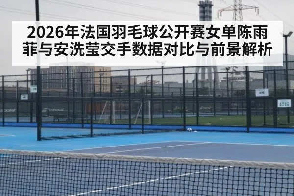 2026年法国羽毛球公开赛女单陈雨菲与安洗莹交手数据对比与前景解析